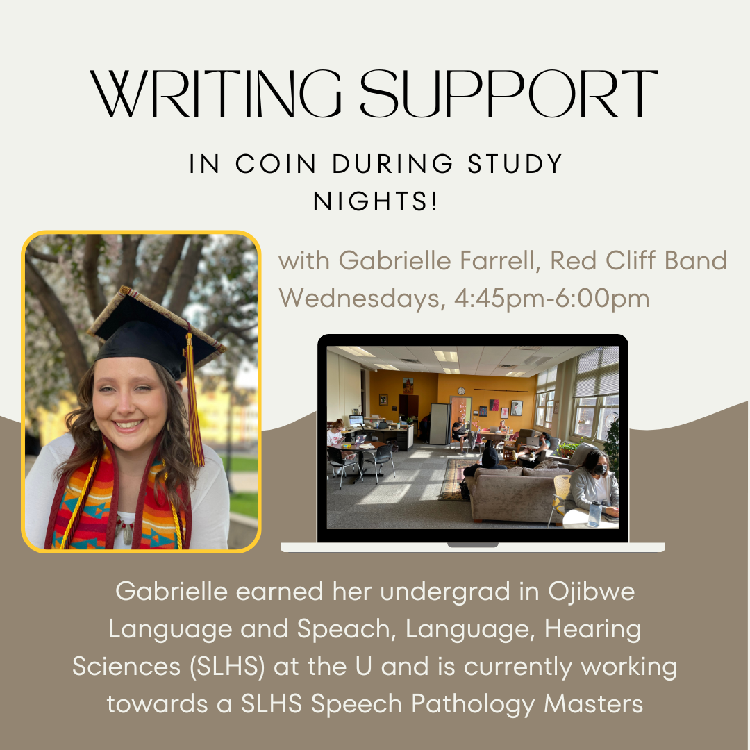 Beige flyer with an image of a Native woman in a grad cap and stole smiling at the camera. There is an additional image on the right picturing the COIN office space. Text reads: Writing Support in coin during study nights with gabrielle farrell, Red Cliff Band. Held on Wednesdays from 4:45pm-6:00pm. Gabrielle earned her undergrad in Ojibwe Language and Speech, Language, Hearing Sciences (SLHS) at the U and is currently working towards a SLHS Speech Pathology Masters degree.