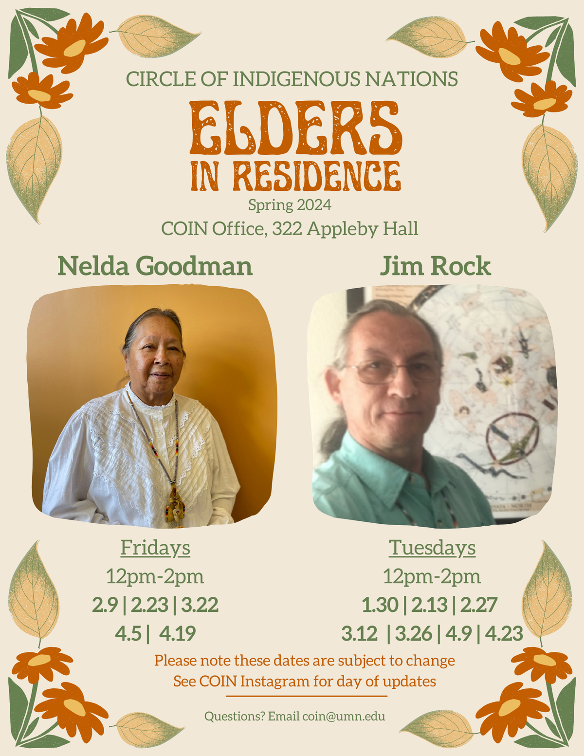 Floral bordered flyer featuring two images of a Native male elder and a native female native elder. Text reads: Circle of Indigenous Nations: Elders in Residence Spring 2024. Located in COIN office 322 appleby hall. Nelda goodman will have hours on Fridays 12-2pm on 2/9, 2/23, 3/22, 4/5, 4/19. Jim Rock will have hours on Tuesdays from 12-2pm on 1/30, 2/13, 2/27, 3/12, 3/26, 4/9, and 4/23. Please note that these dates are subject to change. See COIN instagram for any updates. Questions? Contact COIN@umn.edu