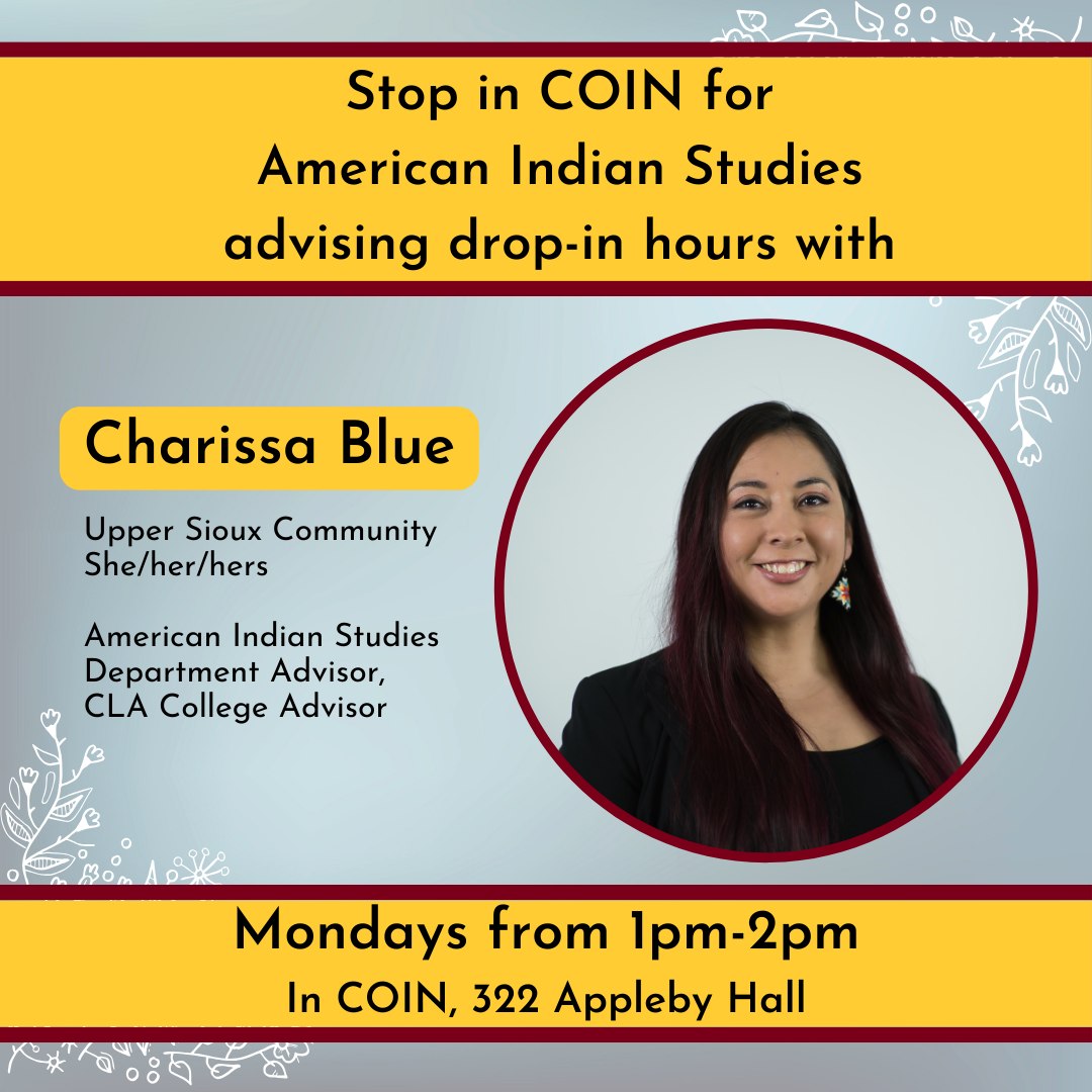 Blue background flyer with yellow blocks surrounding texts there is a picture of a Native woman with long dark brown hair smiling. Text reads: Stop in COIN for American Indian Studies advising drop-in hours with Charissa Blue. Charissa blue is from the Upper Sioux Community, uses she/her/hers pronouns, and works in American Indian Studies as the Department Advisor as well as a CLA College Advisor. She is in Mondays from 1-2pm in COIN, 322 Appleby Hall. 