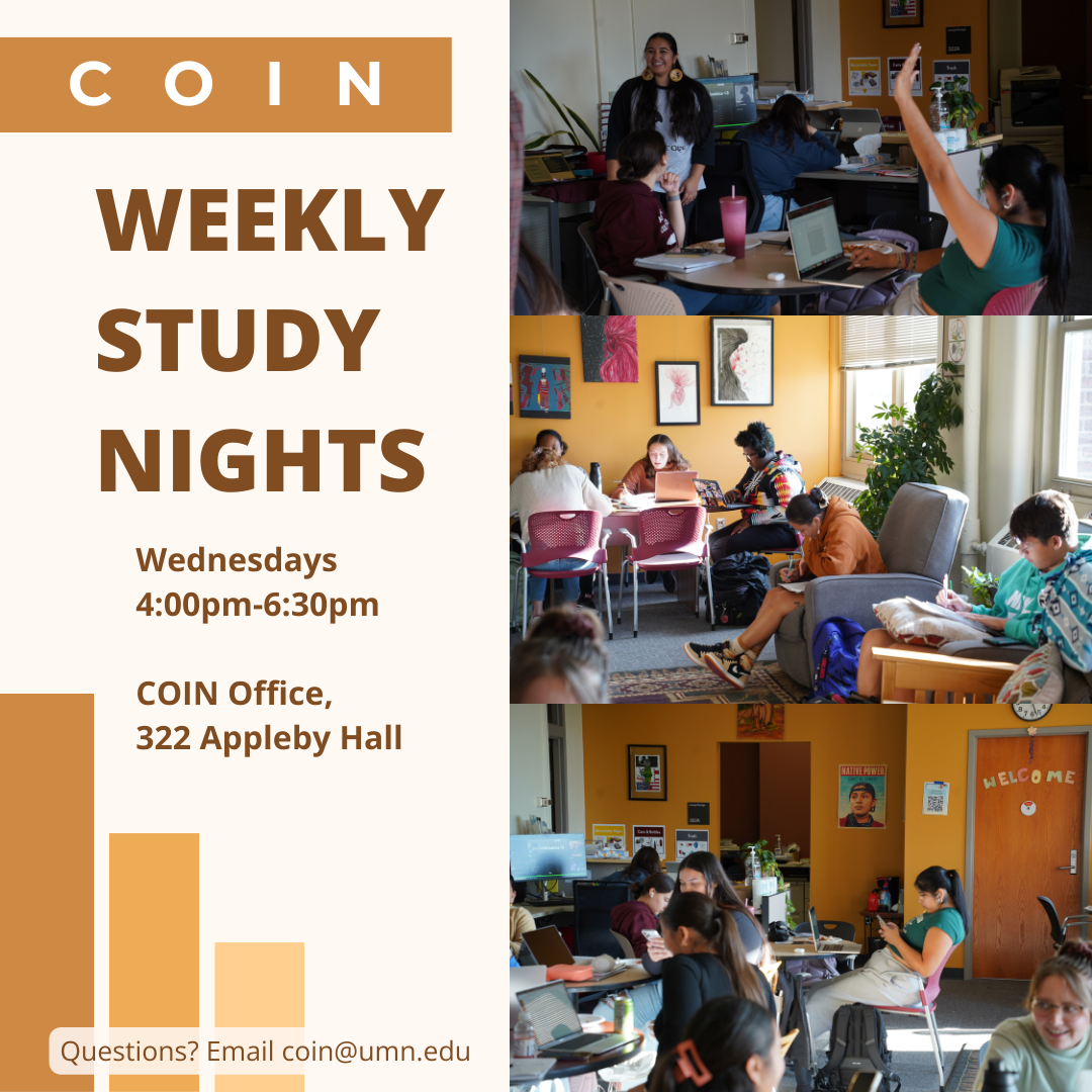 Light orange flyer with darker orange elements. There are 3 images on the right side of the full flyer of students studying in COIN. Text reads: COIN Weekly Study Nights. Wednesdays from 4:00pm-6:30pm in the COIN Office located in 322 Appleby Hall. Questions? Email COIN@umn.edu. 