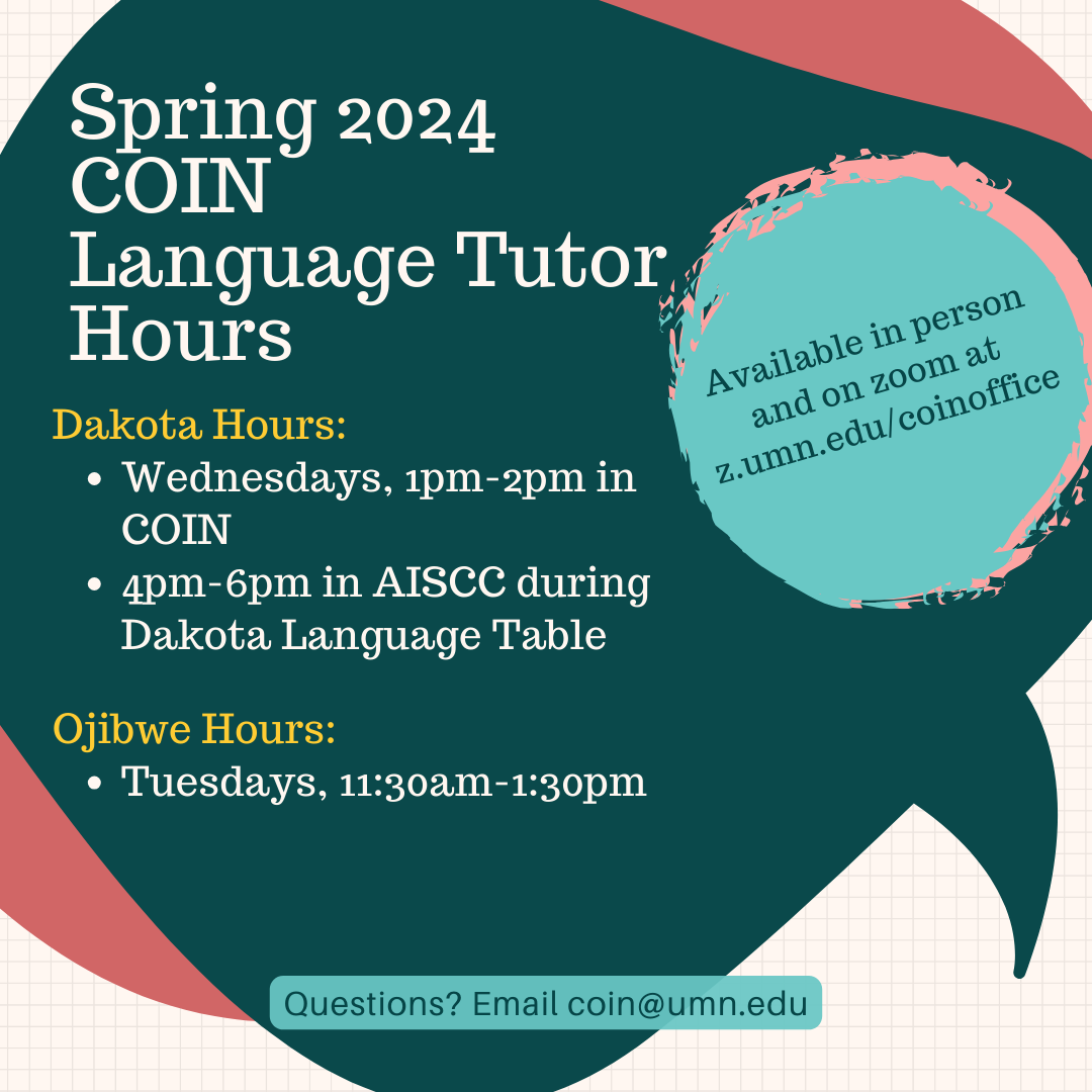 Blue and pink background flyer, with white and yellow text that reads: Spring 2024 COIN Language Tutor Hours. Dakota Hours are wednesdays from 1pm-2pm in COIN and 4pm-6pm in AISCC during Dakota Language Table. Ojibwe hours are on Tuesdays from 11:30am to 1:30pm. Tutors are available in person and on zoom at z.umn.edu/coinoffice. Questions? Email coin@umn.edu.